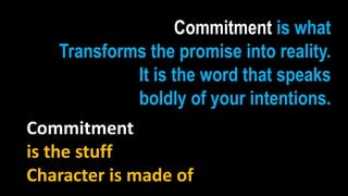 Commitment is what
     Transforms the promise into reality.
              It is the word that speaks
              boldly of your intentions.
Commitment
is the stuff
Character is made of
 