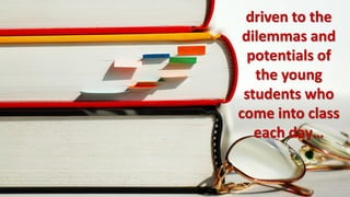 driven to the
 dilemmas and
  potentials of
   the young
 students who
come into class
   each day…
 