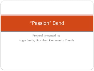 Proposal presented to: Roger Smith, Downham Community Church “ Passion” Band 