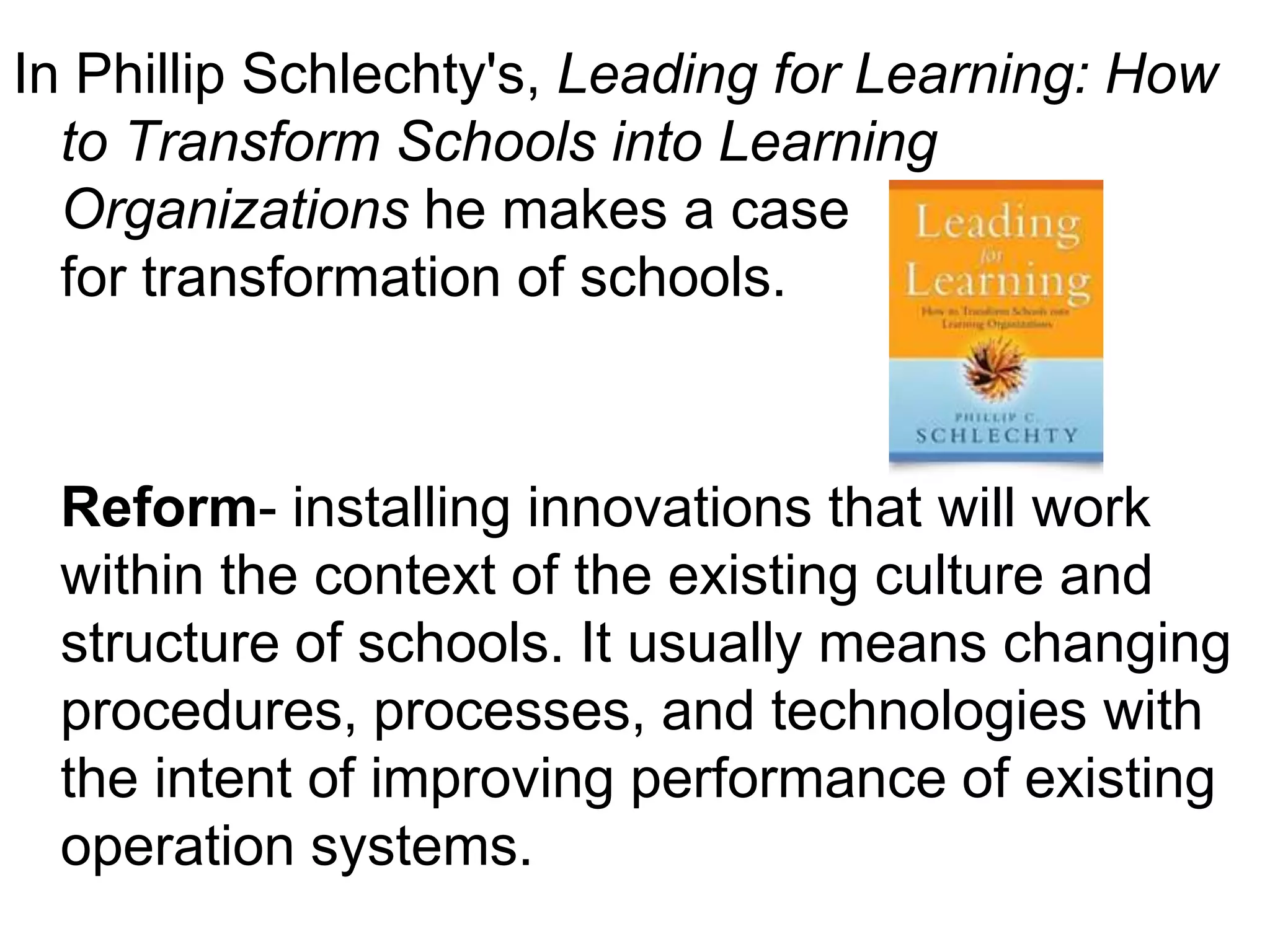 In Phillip Schlechty's, Leading for Learning: How
  to Transform Schools into Learning
  Organizations he makes a case
  for transformation of schools.



 Reform- installing innovations that will work
 within the context of the existing culture and
 structure of schools. It usually means changing
 procedures, processes, and technologies with
 the intent of improving performance of existing
 operation systems.
 