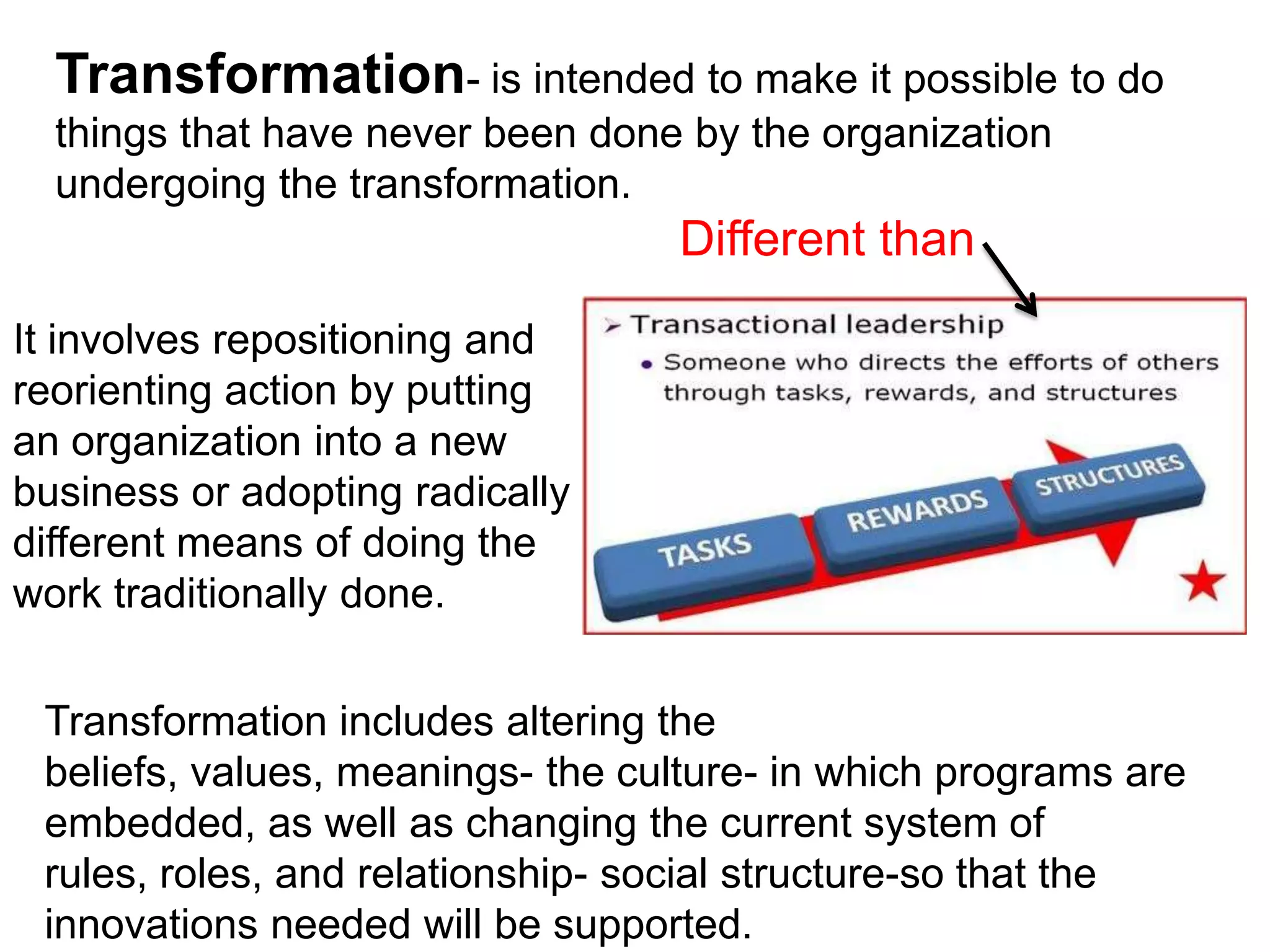 Transformation- is intended to make it possible to do
  things that have never been done by the organization
  undergoing the transformation.
                                  Different than
It involves repositioning and
reorienting action by putting
an organization into a new
business or adopting radically
different means of doing the
work traditionally done.


 Transformation includes altering the
 beliefs, values, meanings- the culture- in which programs are
 embedded, as well as changing the current system of
 rules, roles, and relationship- social structure-so that the
 innovations needed will be supported.
 