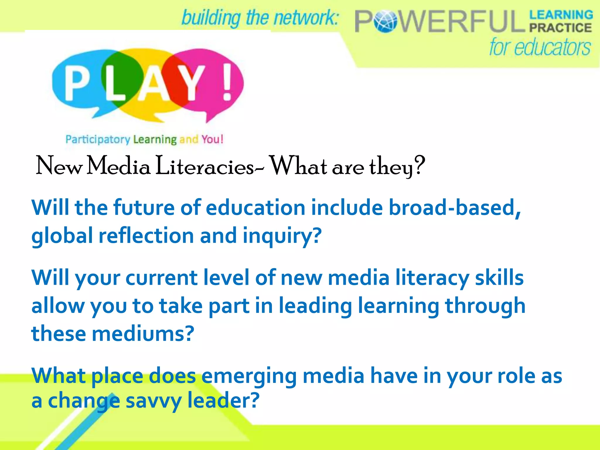 New Media Literacies- What are they?
Will the future of education include broad-based,
global reflection and inquiry?
Will your current level of new media literacy skills
allow you to take part in leading learning through
these mediums?
What place does emerging media have in your role as
a change savvy leader?
 