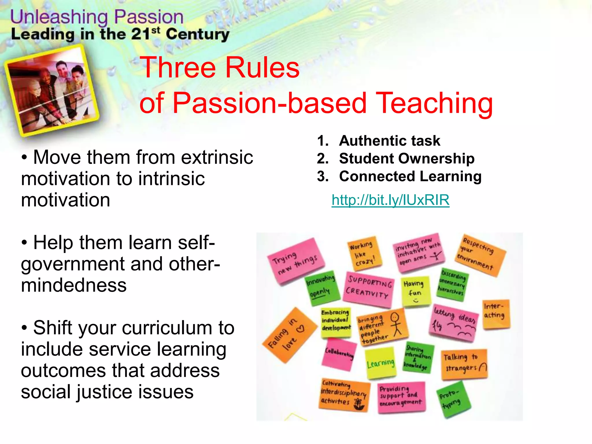 Three Rules
              of Passion-based Teaching
                             1. Authentic task
• Move them from extrinsic   2. Student Ownership
motivation to intrinsic      3. Connected Learning
motivation                    http://bit.ly/lUxRIR

• Help them learn self-
government and other-
mindedness

• Shift your curriculum to
include service learning
outcomes that address
social justice issues
 