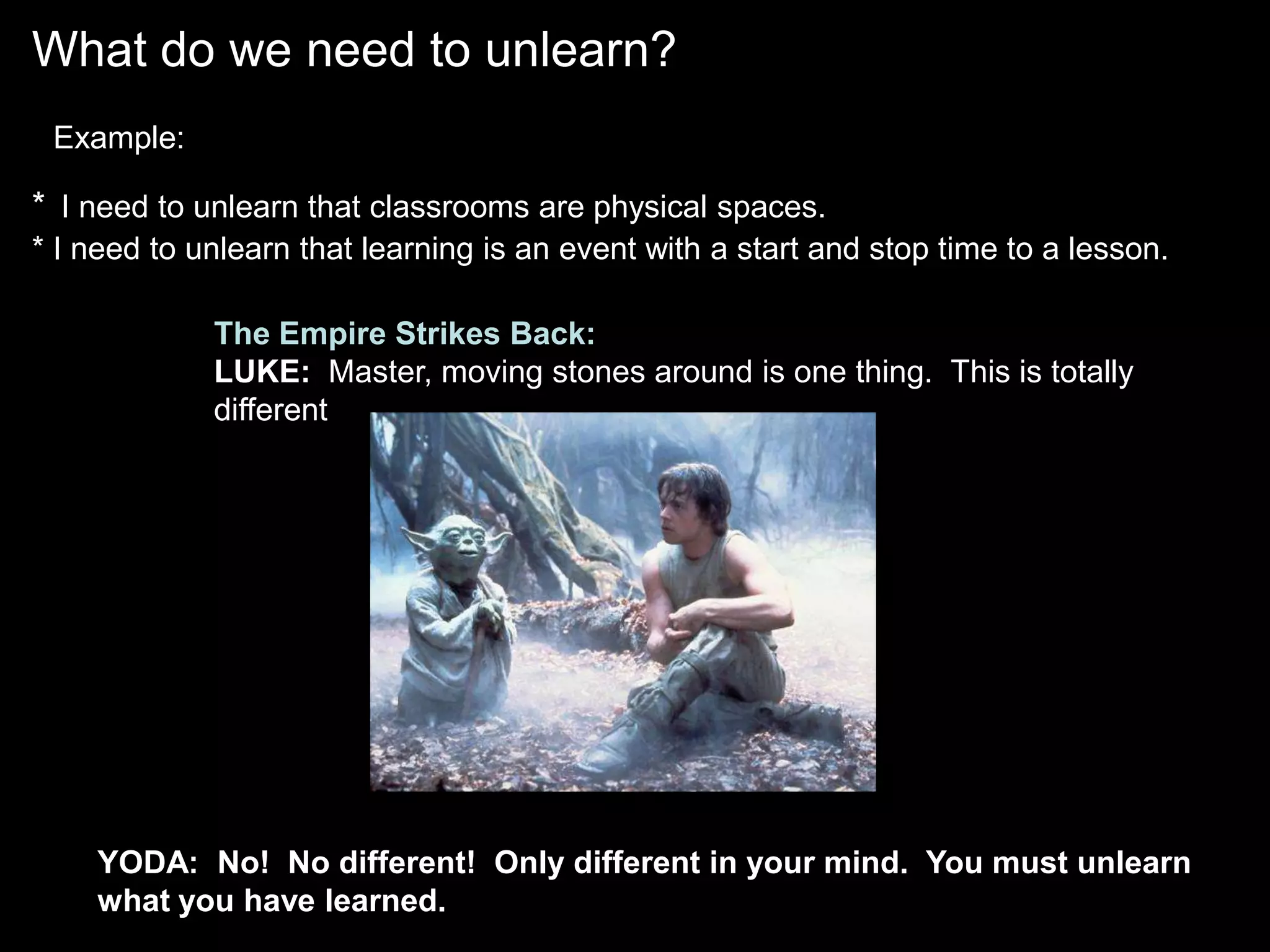 What do we need to unlearn?
 Example:

* I need to unlearn that classrooms are physical spaces.
* I need to unlearn that learning is an event with a start and stop time to a lesson.

             The Empire Strikes Back:
             LUKE: Master, moving stones around is one thing. This is totally
             different.




    YODA: No! No different! Only different in your mind. You must unlearn
    what you have learned.
 