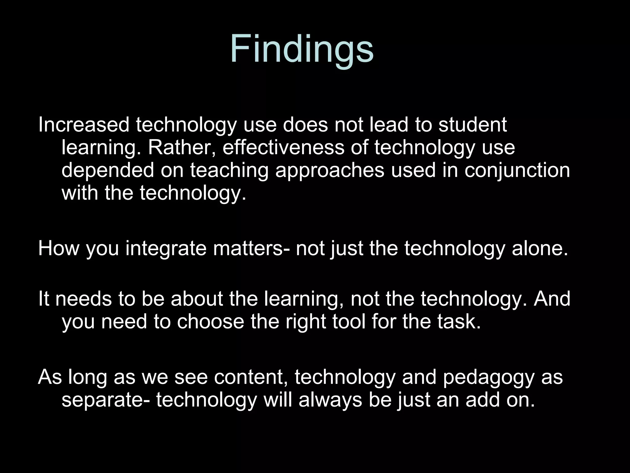 Findings
Increased technology use does not lead to student
   learning. Rather, effectiveness of technology use
   depended on teaching approaches used in conjunction
   with the technology.

How you integrate matters- not just the technology alone.

It needs to be about the learning, not the technology. And
    you need to choose the right tool for the task.

As long as we see content, technology and pedagogy as
  separate- technology will always be just an add on.
 