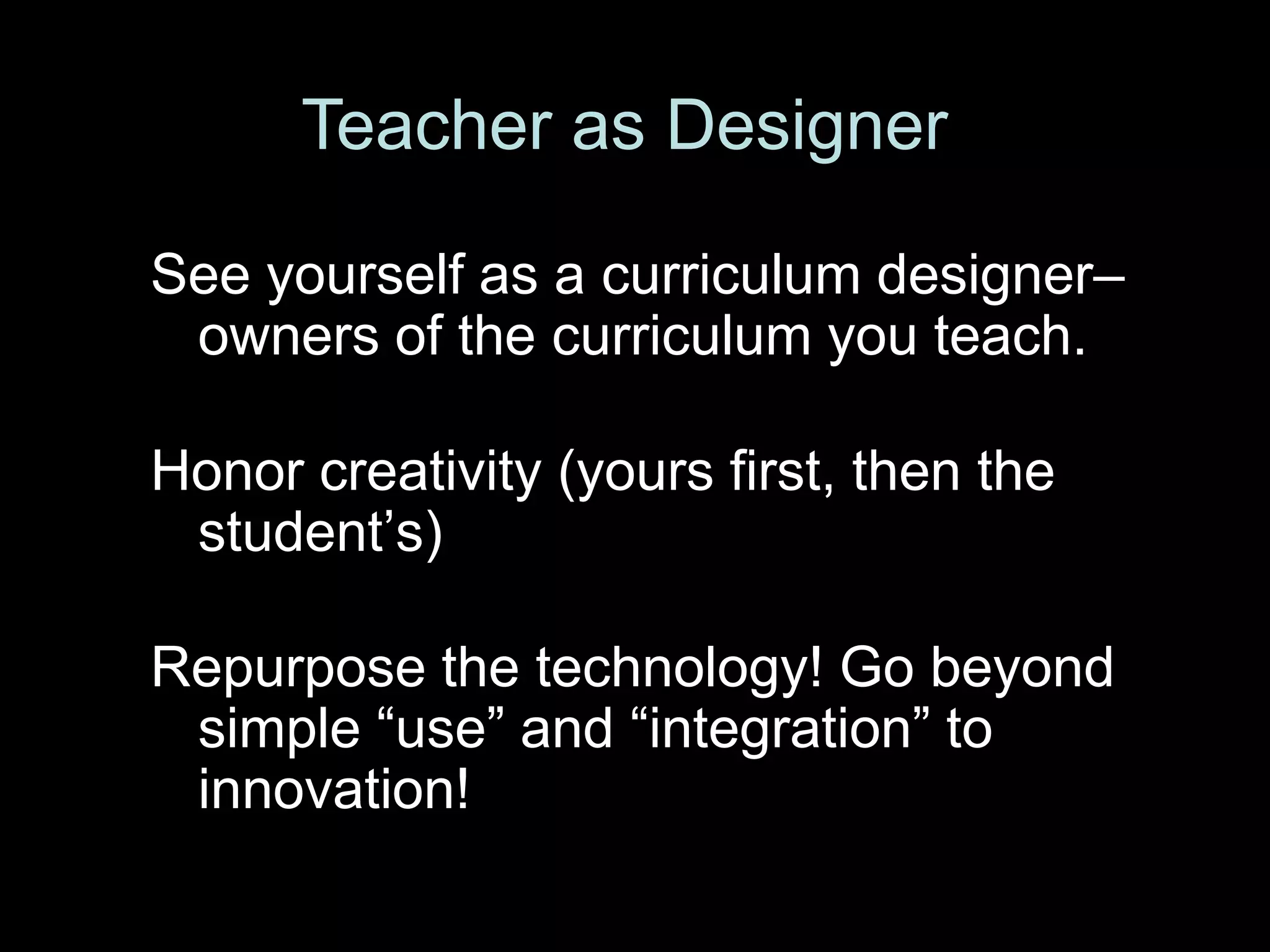 Teacher as Designer

See yourself as a curriculum designer–
 owners of the curriculum you teach.

Honor creativity (yours first, then the
 student’s)

Repurpose the technology! Go beyond
 simple ―use‖ and ―integration‖ to
 innovation!
 