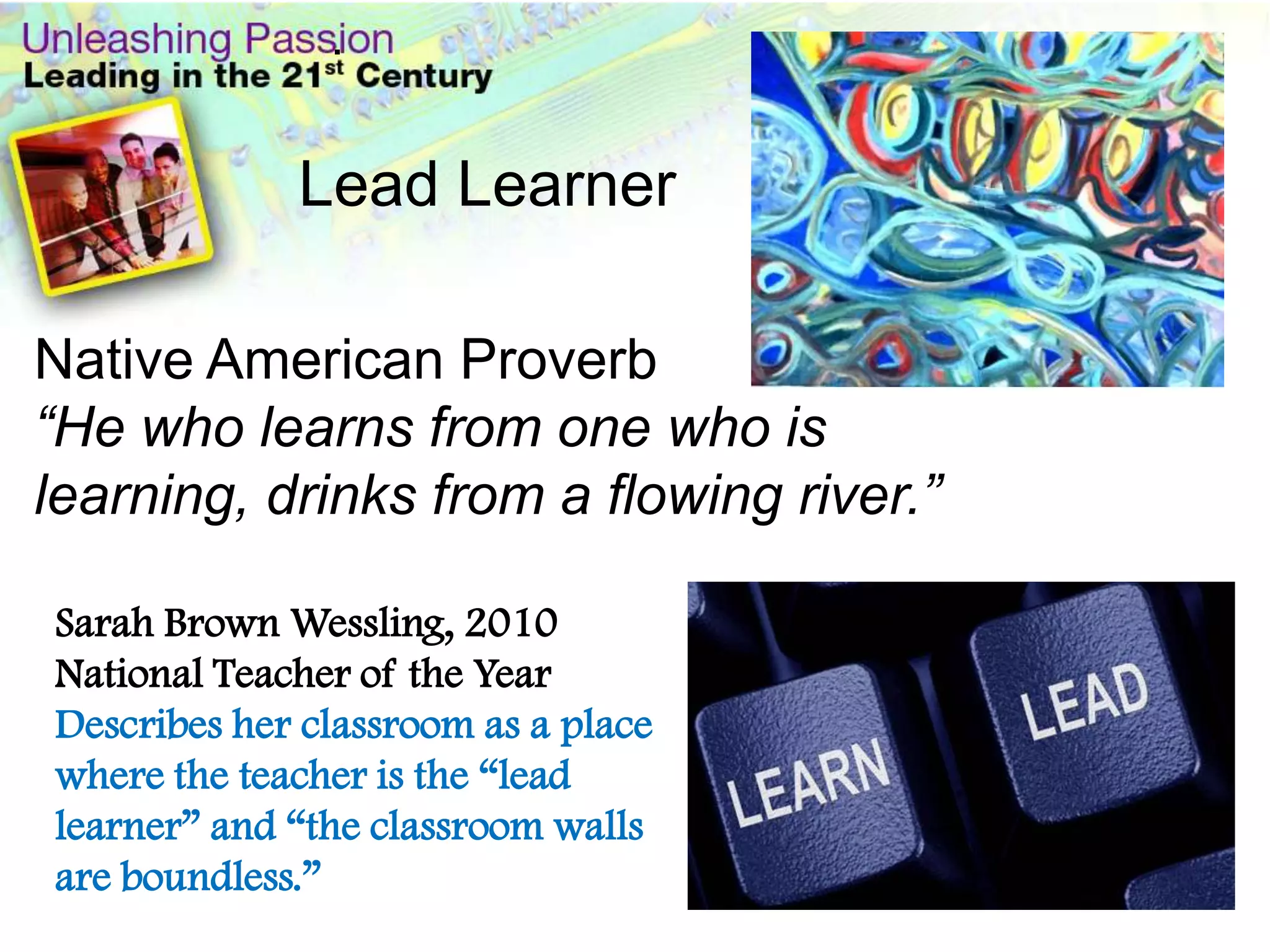 .


             Lead Learner

Native American Proverb
“He who learns from one who is
learning, drinks from a flowing river.”

Sarah Brown Wessling, 2010
National Teacher of the Year
Describes her classroom as a place
where the teacher is the “lead
learner” and “the classroom walls
are boundless.”
 