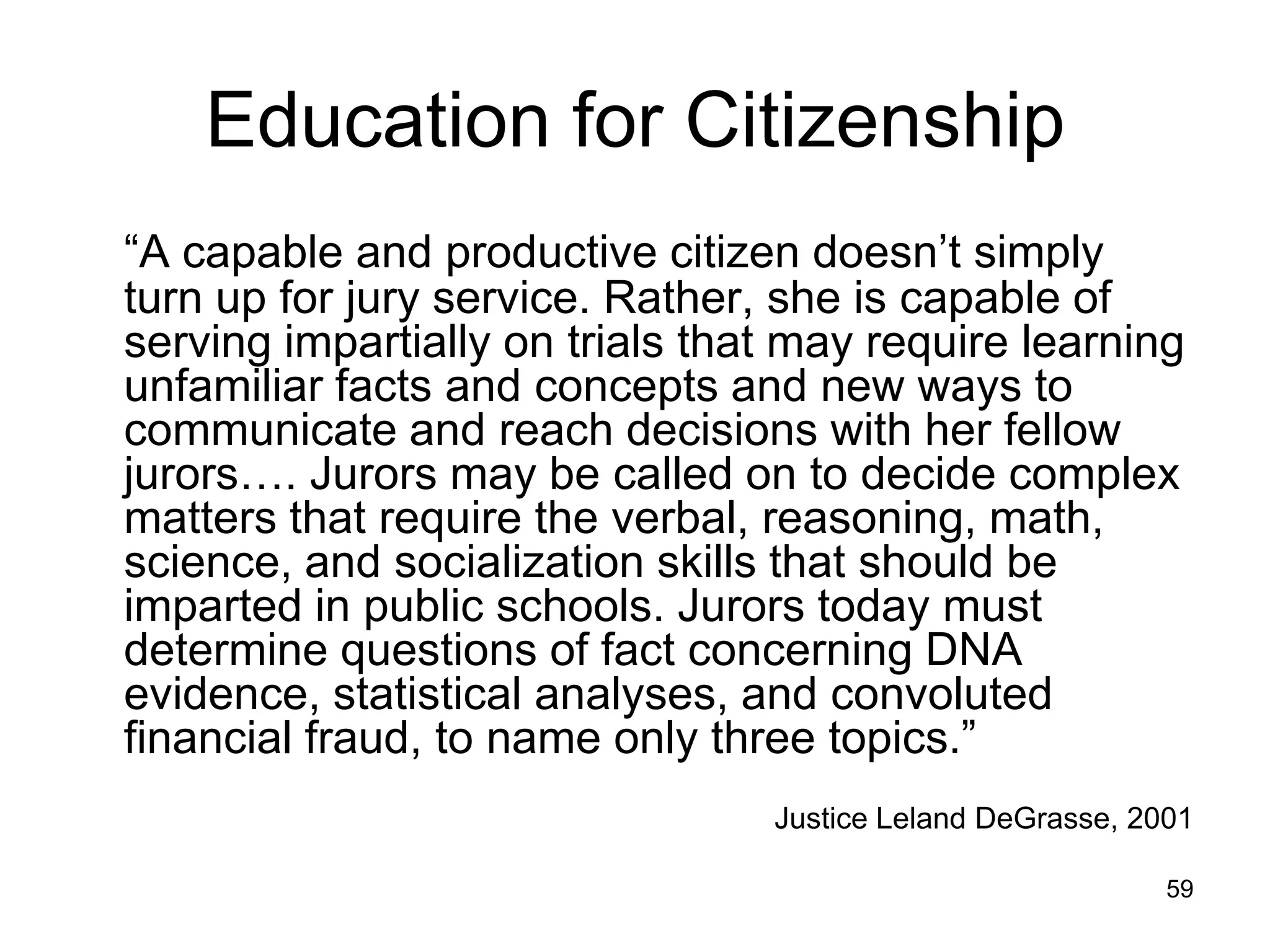 Education for Citizenship
―A capable and productive citizen doesn’t simply
turn up for jury service. Rather, she is capable of
serving impartially on trials that may require learning
unfamiliar facts and concepts and new ways to
communicate and reach decisions with her fellow
jurors…. Jurors may be called on to decide complex
matters that require the verbal, reasoning, math,
science, and socialization skills that should be
imparted in public schools. Jurors today must
determine questions of fact concerning DNA
evidence, statistical analyses, and convoluted
financial fraud, to name only three topics.‖
                                 Justice Leland DeGrasse, 2001

                                                            59
 