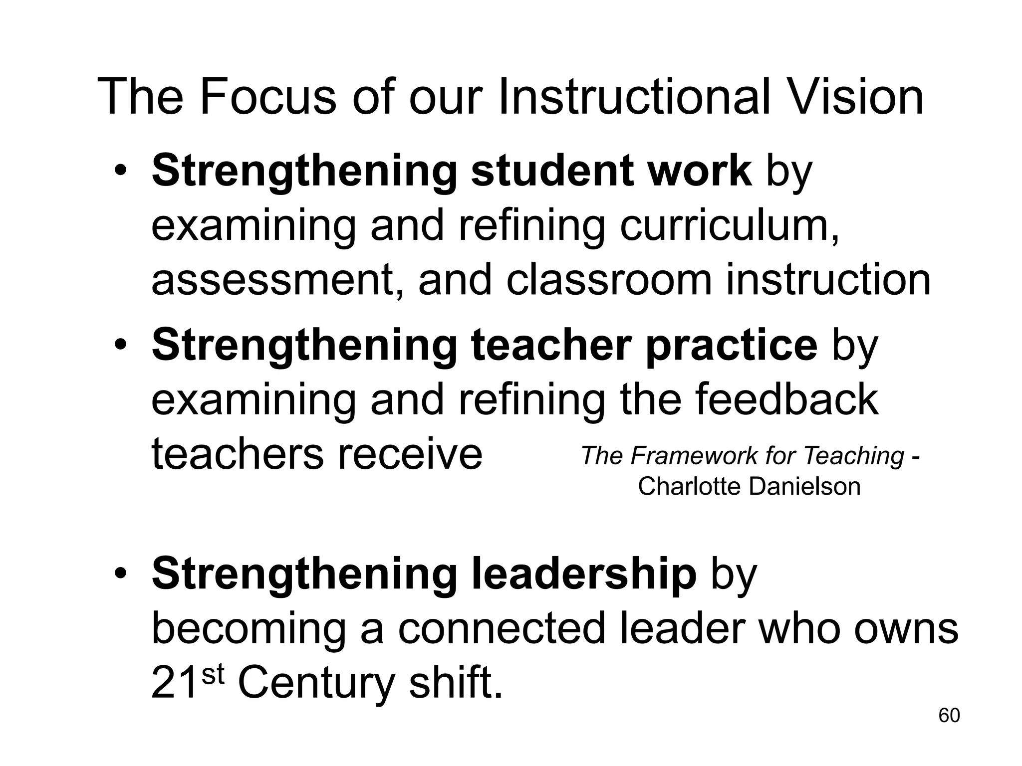The Focus of our Instructional Vision
• Strengthening student work by
  examining and refining curriculum,
  assessment, and classroom instruction
• Strengthening teacher practice by
  examining and refining the feedback
  teachers receive     The Framework for Teaching -
                                Charlotte Danielson


• Strengthening leadership by
  becoming a connected leader who owns
  21st Century shift.
                                                      60
 