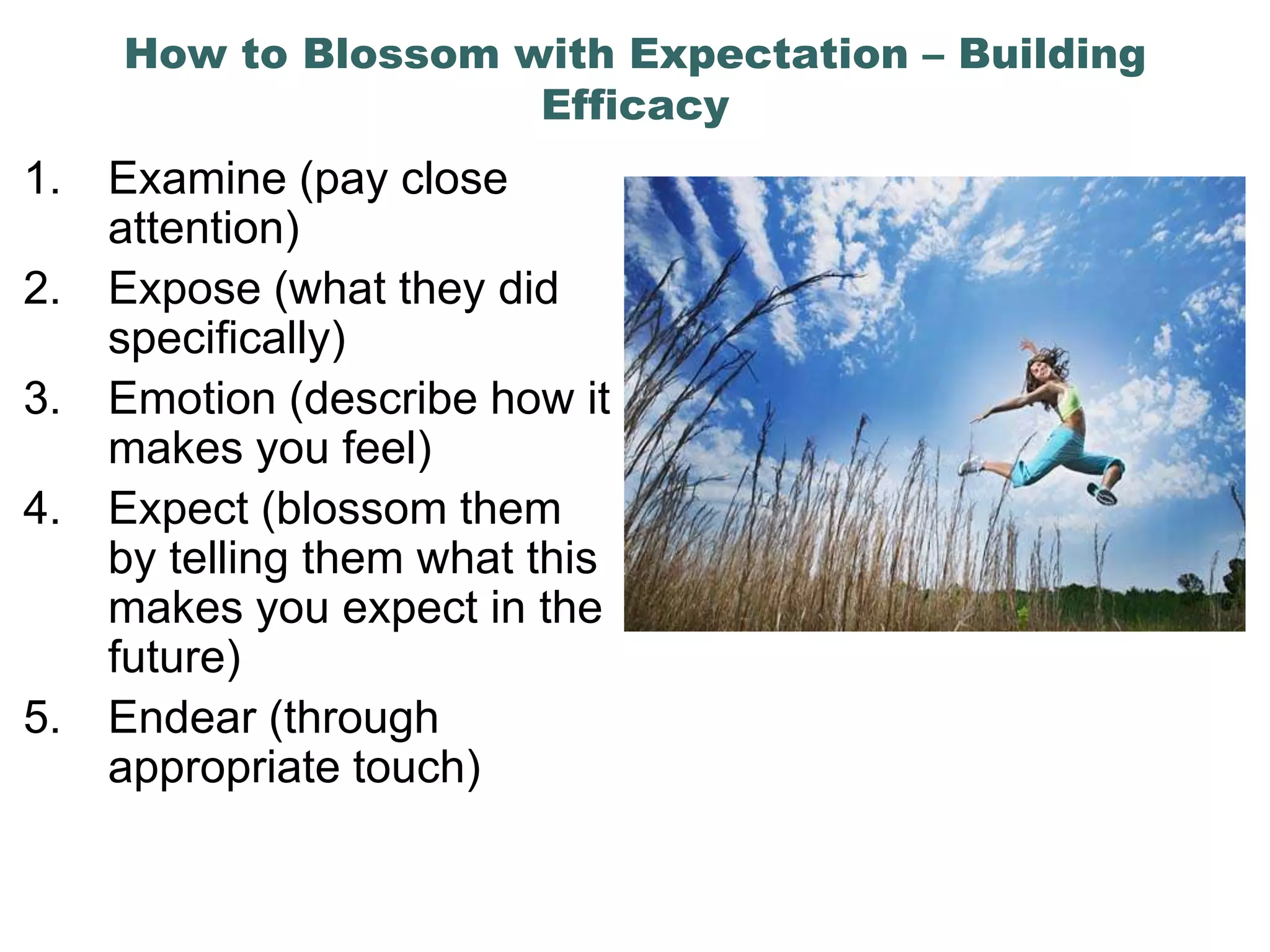 How to Blossom with Expectation – Building
                     Efficacy
1.   Examine (pay close
     attention)
2.   Expose (what they did
     specifically)
3.   Emotion (describe how it
     makes you feel)
4.   Expect (blossom them
     by telling them what this
     makes you expect in the
     future)
5.   Endear (through
     appropriate touch)
 