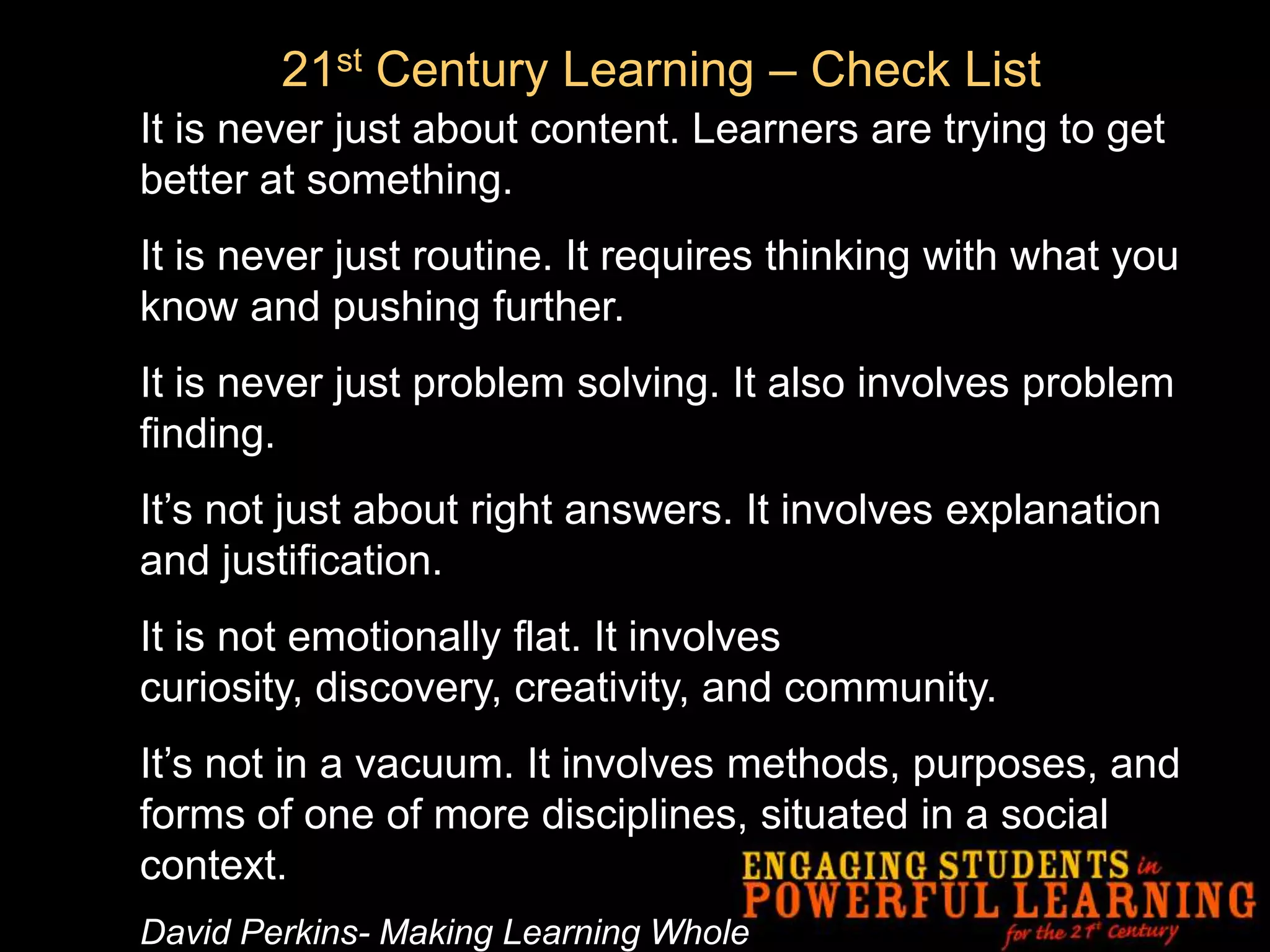 21st Century Learning – Check List
It is never just about content. Learners are trying to get
better at something.
It is never just routine. It requires thinking with what you
know and pushing further.
It is never just problem solving. It also involves problem
finding.
It’s not just about right answers. It involves explanation
and justification.
It is not emotionally flat. It involves
curiosity, discovery, creativity, and community.
It’s not in a vacuum. It involves methods, purposes, and
forms of one of more disciplines, situated in a social
context.
David Perkins- Making Learning Whole
 
