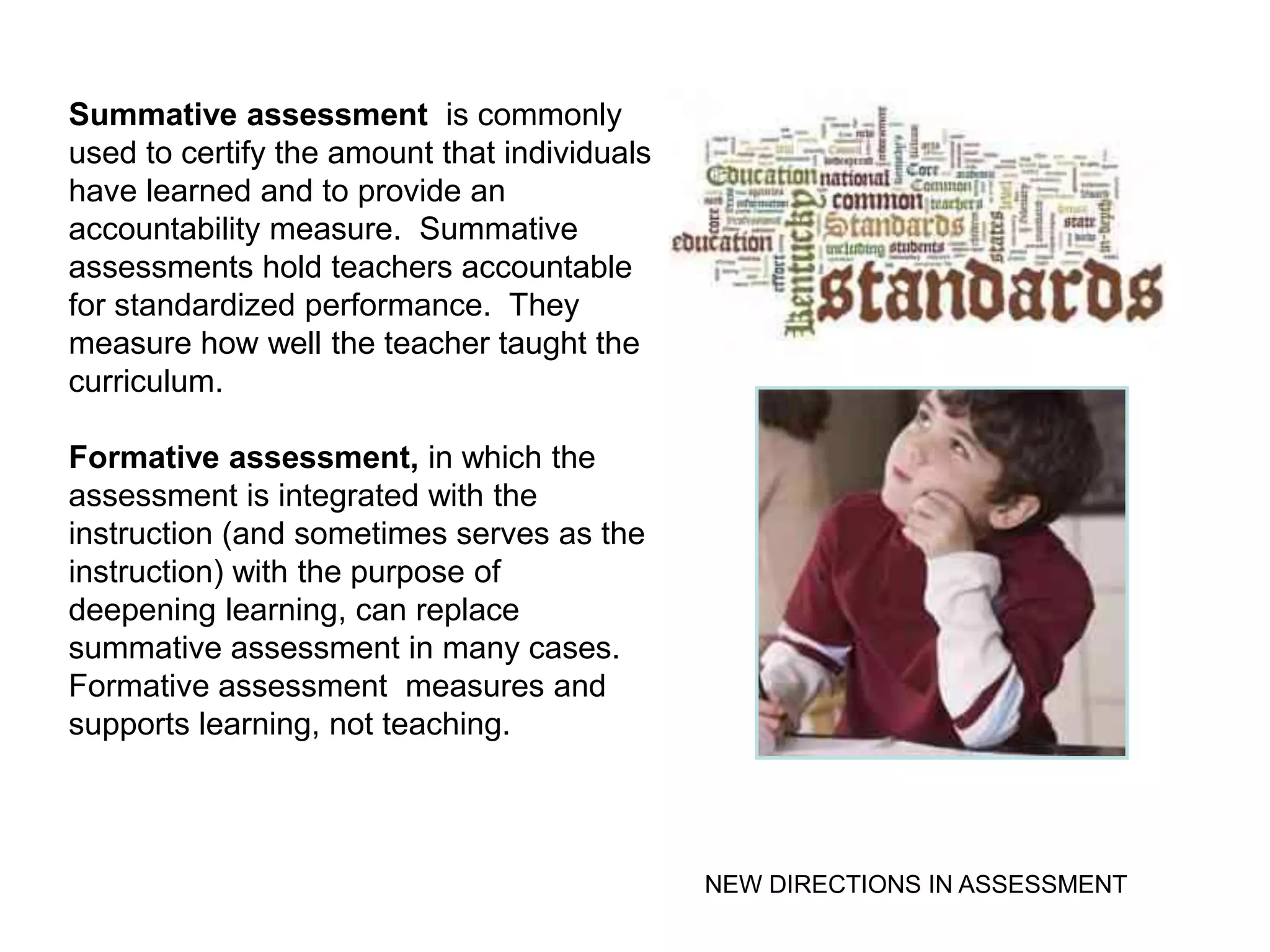 Summative assessment is commonly
used to certify the amount that individuals
have learned and to provide an
accountability measure. Summative
assessments hold teachers accountable
for standardized performance. They
measure how well the teacher taught the
curriculum.

Formative assessment, in which the
assessment is integrated with the
instruction (and sometimes serves as the
instruction) with the purpose of
deepening learning, can replace
summative assessment in many cases.
Formative assessment measures and
supports learning, not teaching.



                                              NEW DIRECTIONS IN ASSESSMENT
 