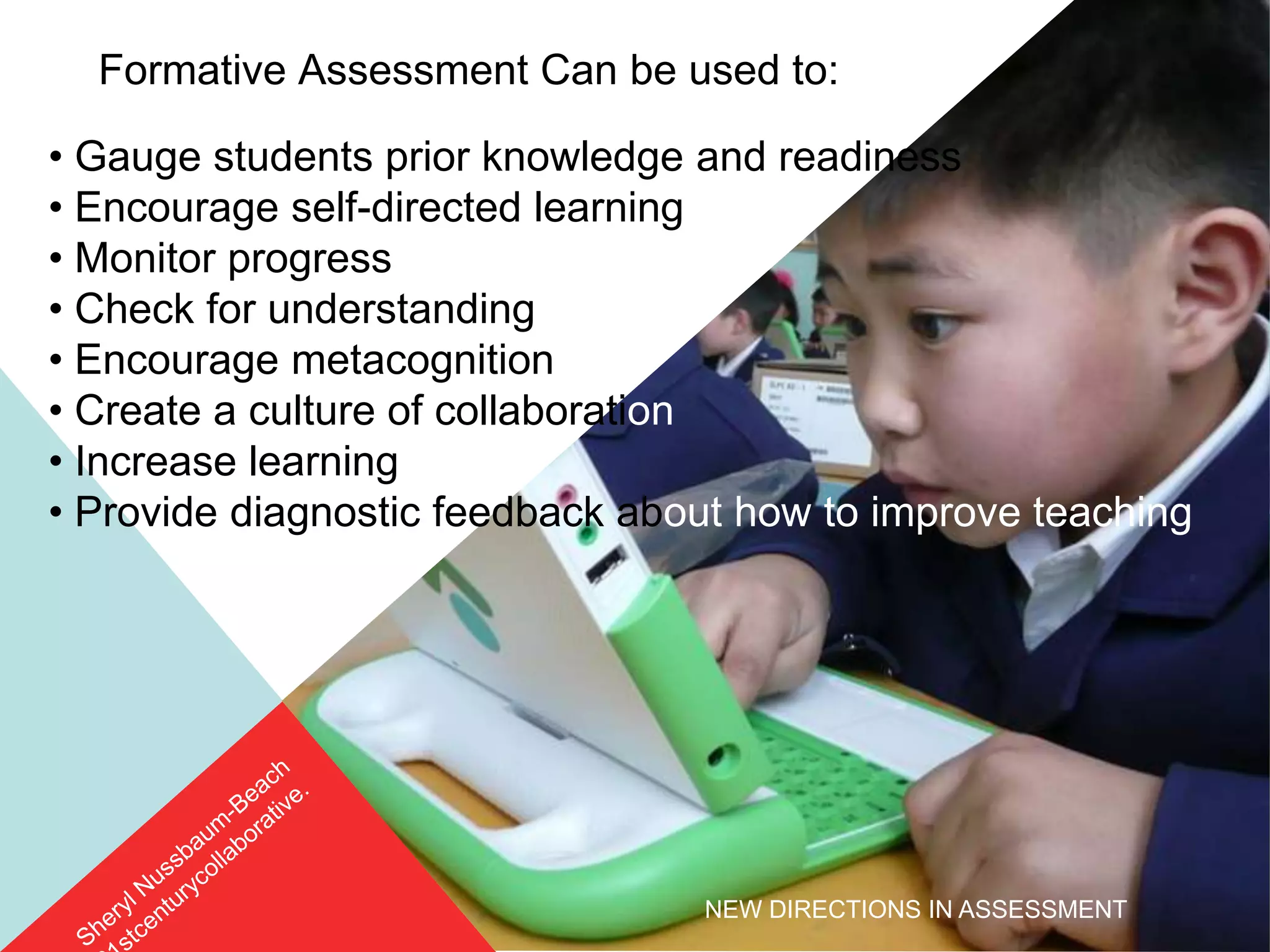 Formative Assessment Can be used to:

• Gauge students prior knowledge and readiness
• Encourage self-directed learning
• Monitor progress
• Check for understanding
• Encourage metacognition
• Create a culture of collaboration
• Increase learning
• Provide diagnostic feedback about how to improve teaching




                                 NEW DIRECTIONS IN ASSESSMENT
 