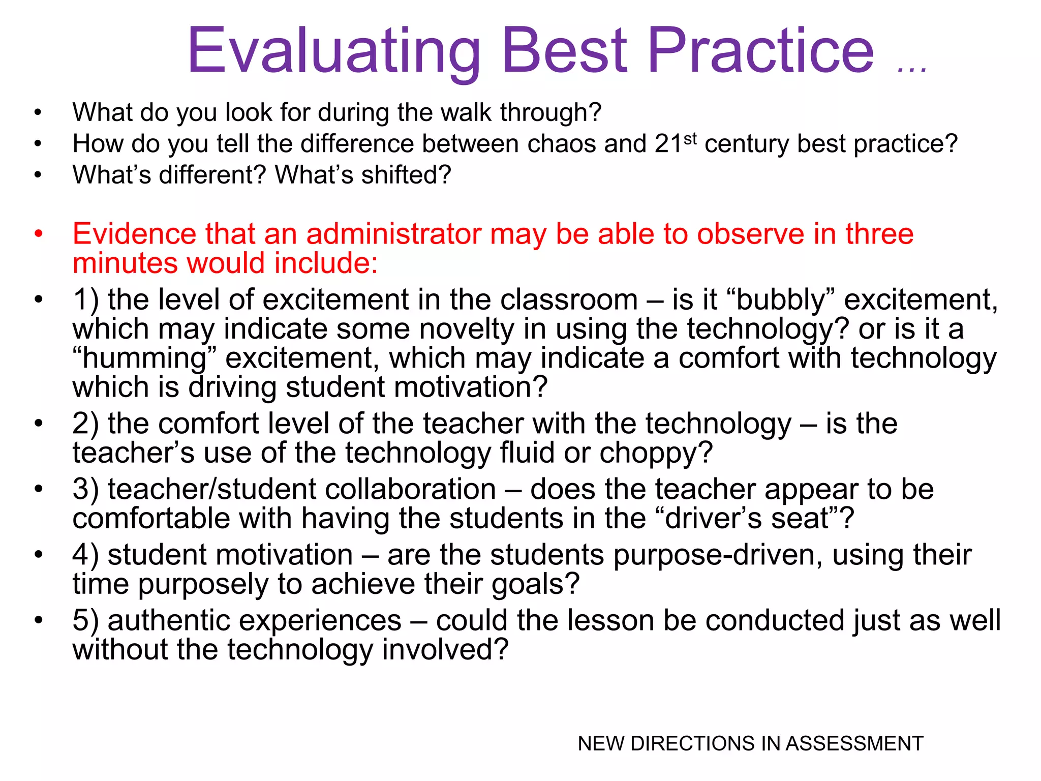 Evaluating Best Practice …
•   What do you look for during the walk through?
•   How do you tell the difference between chaos and 21st century best practice?
•   What’s different? What’s shifted?

• Evidence that an administrator may be able to observe in three
  minutes would include:
• 1) the level of excitement in the classroom – is it ―bubbly‖ excitement,
  which may indicate some novelty in using the technology? or is it a
  ―humming‖ excitement, which may indicate a comfort with technology
  which is driving student motivation?
• 2) the comfort level of the teacher with the technology – is the
  teacher’s use of the technology fluid or choppy?
• 3) teacher/student collaboration – does the teacher appear to be
  comfortable with having the students in the ―driver’s seat‖?
• 4) student motivation – are the students purpose-driven, using their
  time purposely to achieve their goals?
• 5) authentic experiences – could the lesson be conducted just as well
  without the technology involved?

                                               NEW DIRECTIONS IN ASSESSMENT
 