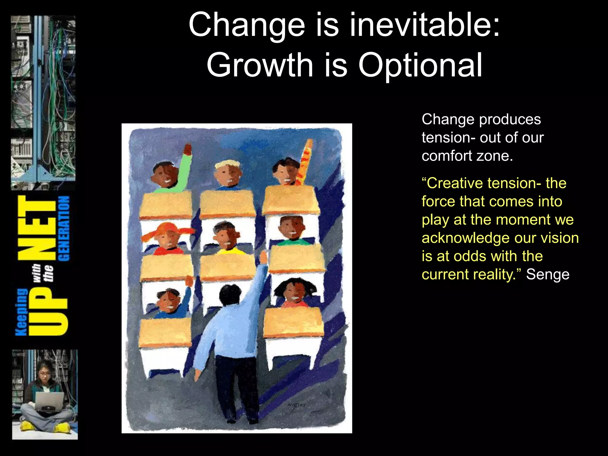 Change is inevitable:
 Growth is Optional
               Change produces
               tension- out of our
               comfort zone.
               ―Creative tension- the
               force that comes into
               play at the moment we
               acknowledge our vision
               is at odds with the
               current reality.‖ Senge
 