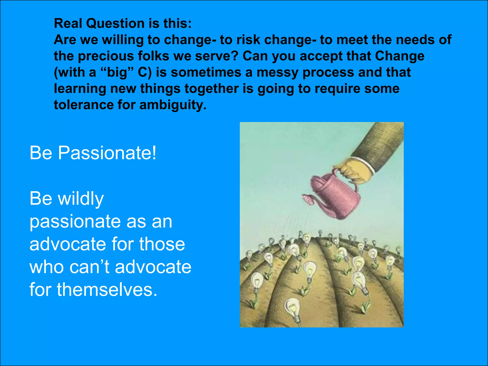 Real Question is this:
  Are we willing to change- to risk change- to meet the needs of
  the precious folks we serve? Can you accept that Change
  (with a “big” C) is sometimes a messy process and that
  learning new things together is going to require some
  tolerance for ambiguity.


Be Passionate!

Be wildly
passionate as an
advocate for those
who can’t advocate
for themselves.
 