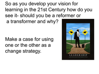 So as you develop your vision for
learning in the 21st Century how do you
see it- should you be a reformer or
 a transformer and why?


Make a case for using
one or the other as a
change strategy.
 