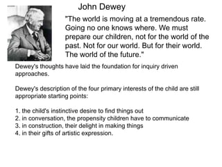 John Dewey
                   "The world is moving at a tremendous rate.
                   Going no one knows where. We must
                   prepare our children, not for the world of the
                   past. Not for our world. But for their world.
                   The world of the future."
Dewey's thoughts have laid the foundation for inquiry driven
approaches.

Dewey's description of the four primary interests of the child are still
appropriate starting points:

1. the child's instinctive desire to find things out
2. in conversation, the propensity children have to communicate
3. in construction, their delight in making things
4. in their gifts of artistic expression.
 