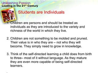 Students are Individuals

1. Children are persons and should be treated as
   individuals as they are introduced to the variety and
   richness of the world in which they live.

2. Children are not something to be molded and pruned.
   Their value is in who they are – not who they will
   become. They simply need to grow in knowledge.

3. Think of the self-directed learning a child does from birth
   to three– most of it without language. As they mature
   they are even more capable of being self-directed
   learners.
.
 