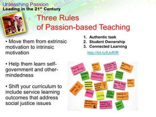 Three Rules
              of Passion-based Teaching
                             1. Authentic task
• Move them from extrinsic   2. Student Ownership
motivation to intrinsic      3. Connected Learning
motivation                    http://bit.ly/lUxRIR

• Help them learn self-
government and other-
mindedness

• Shift your curriculum to
include service learning
outcomes that address
social justice issues
 