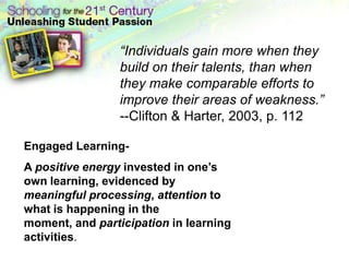 “Individuals gain more when they
                 build on their talents, than when
                 they make comparable efforts to
                 improve their areas of weakness.”
                 --Clifton & Harter, 2003, p. 112

Engaged Learning-
A positive energy invested in one’s
own learning, evidenced by
meaningful processing, attention to
what is happening in the
moment, and participation in learning
activities.
 