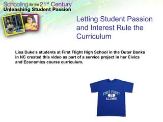 Letting Student Passion
                               and Interest Rule the
                               Curriculum

Lisa Duke's students at First Flight High School in the Outer Banks
in NC created this video as part of a service project in her Civics
and Economics course curriculum.
 