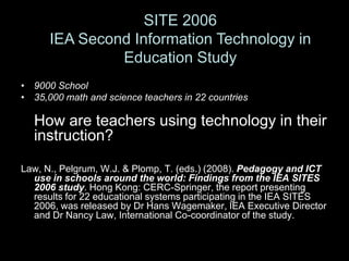 SITE 2006
      IEA Second Information Technology in
               Education Study
• 9000 School
• 35,000 math and science teachers in 22 countries

  How are teachers using technology in their
  instruction?

Law, N., Pelgrum, W.J. & Plomp, T. (eds.) (2008). Pedagogy and ICT
  use in schools around the world: Findings from the IEA SITES
  2006 study. Hong Kong: CERC-Springer, the report presenting
  results for 22 educational systems participating in the IEA SITES
  2006, was released by Dr Hans Wagemaker, IEA Executive Director
  and Dr Nancy Law, International Co-coordinator of the study.
 