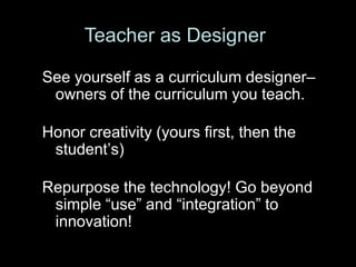 Teacher as Designer

See yourself as a curriculum designer–
 owners of the curriculum you teach.

Honor creativity (yours first, then the
 student’s)

Repurpose the technology! Go beyond
 simple ―use‖ and ―integration‖ to
 innovation!
 