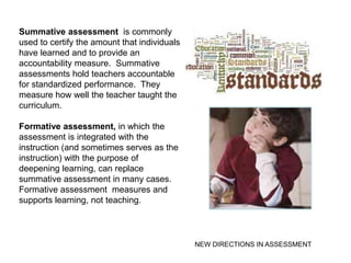 Summative assessment is commonly
used to certify the amount that individuals
have learned and to provide an
accountability measure. Summative
assessments hold teachers accountable
for standardized performance. They
measure how well the teacher taught the
curriculum.

Formative assessment, in which the
assessment is integrated with the
instruction (and sometimes serves as the
instruction) with the purpose of
deepening learning, can replace
summative assessment in many cases.
Formative assessment measures and
supports learning, not teaching.



                                              NEW DIRECTIONS IN ASSESSMENT
 