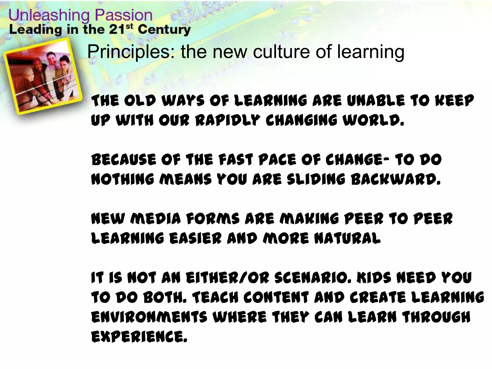 Principles: the new culture of learning The old ways of learning are unable to keep up with our rapidly changing world.Because of the fast pace of change- to do nothing means you are sliding backward.New media forms are making peer to peer learning easier and more natural It is not an either/or scenario. Kids need you to do both. Teach content and create learning environments where they can learn through experience.