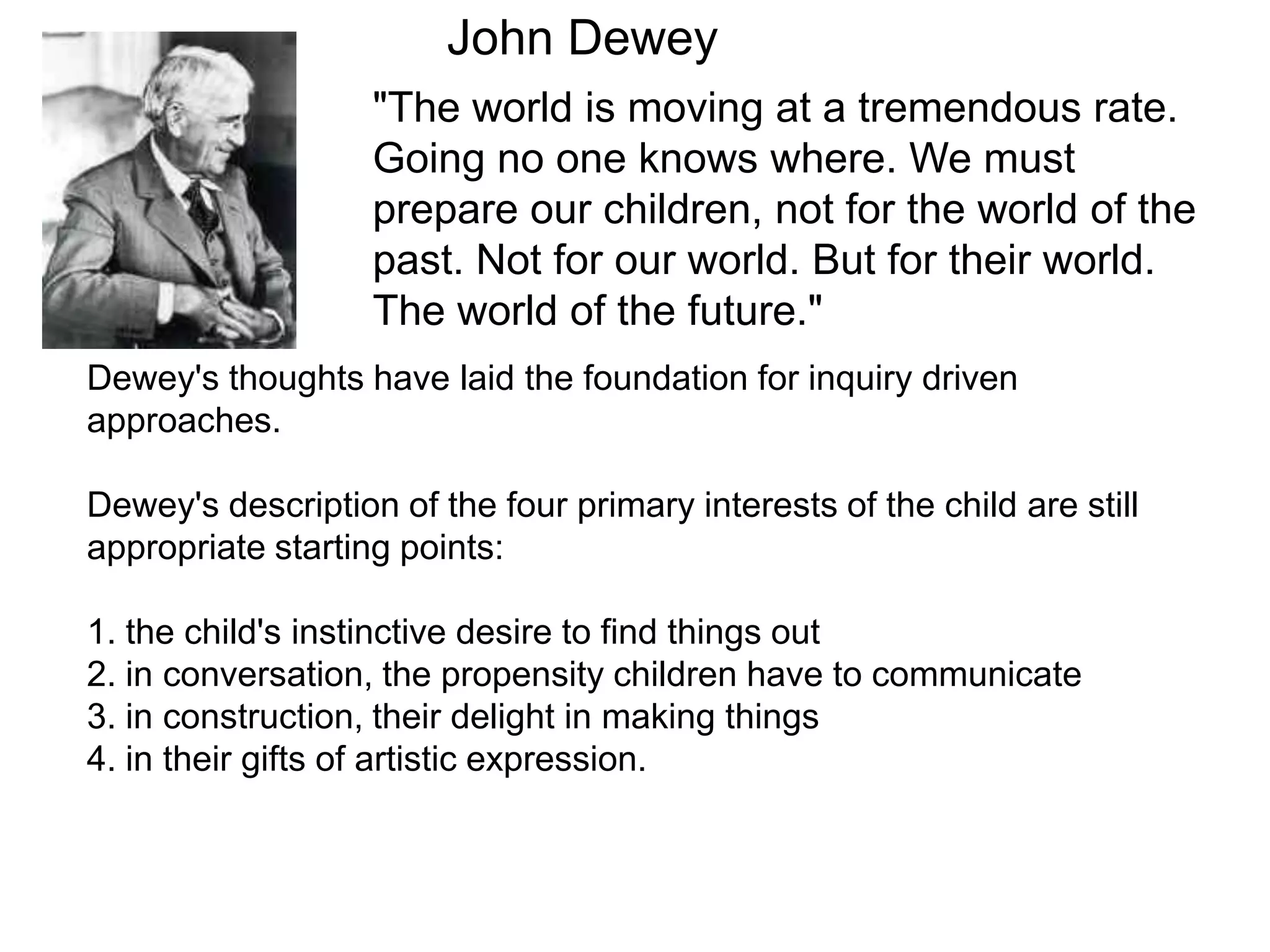 John Dewey "The world is moving at a tremendous rate. Going no one knows where. We must prepare our children, not for the world of the past. Not for our world. But for their world. The world of the future." Dewey's thoughts have laid the foundation for inquiry driven approaches.Dewey's description of the four primary interests of the child are still appropriate starting points:1. the child's instinctive desire to find things out2. in conversation, the propensity children have to communicate3. in construction, their delight in making things4. in their gifts of artistic expression.