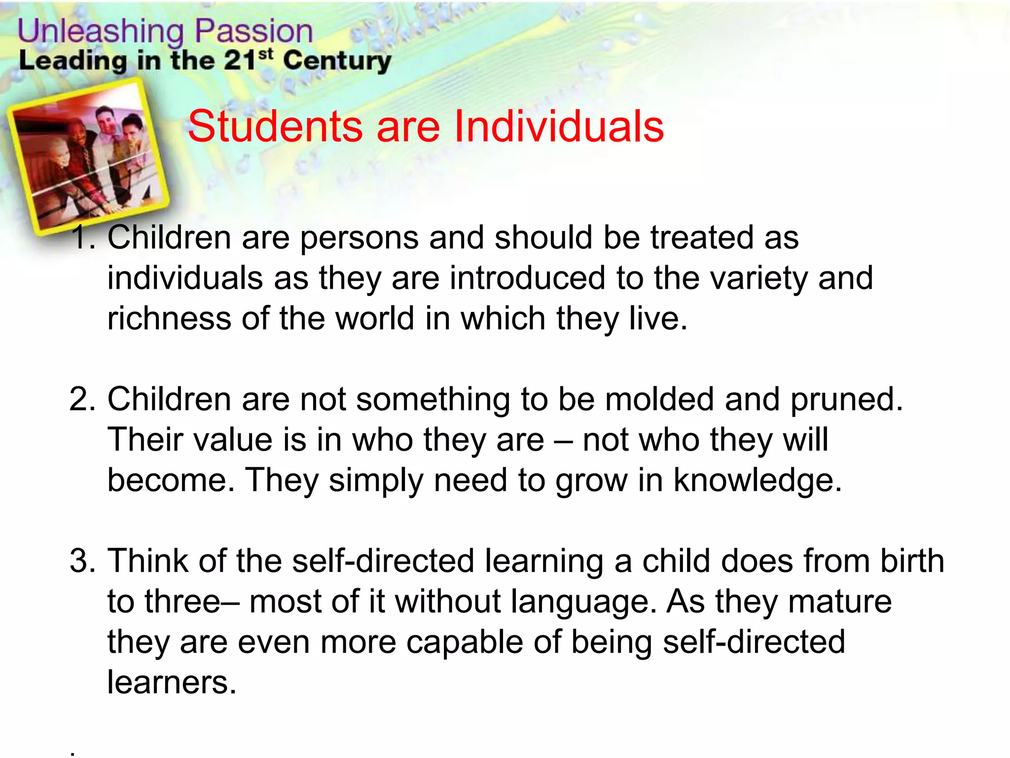 Students are IndividualsChildren are persons and should be treated as individuals as they are introduced to the variety and richness of the world in which they live.Children are not something to be molded and pruned. Their value is in who they are – not who they will become. They simply need to grow in knowledge.Think of the self-directed learning a child does from birth to three– most of it without language. As they mature they are even more capable of being self-directed learners. . 