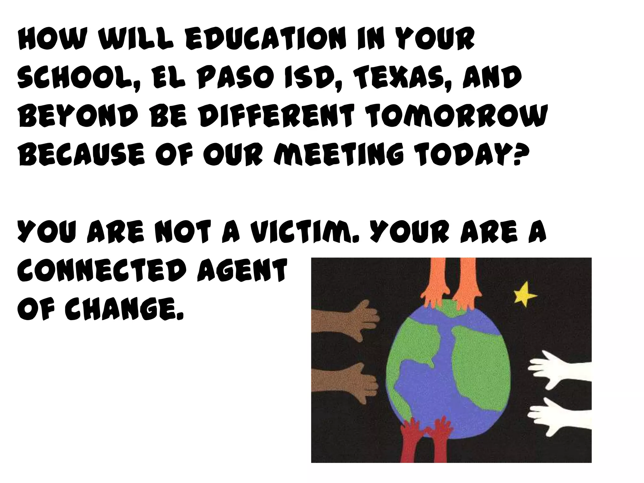 How will education in your school, El Paso ISD, Texas, and beyond be different tomorrow because of our meeting today? You are not a victim. Your are a connected agentof change. 