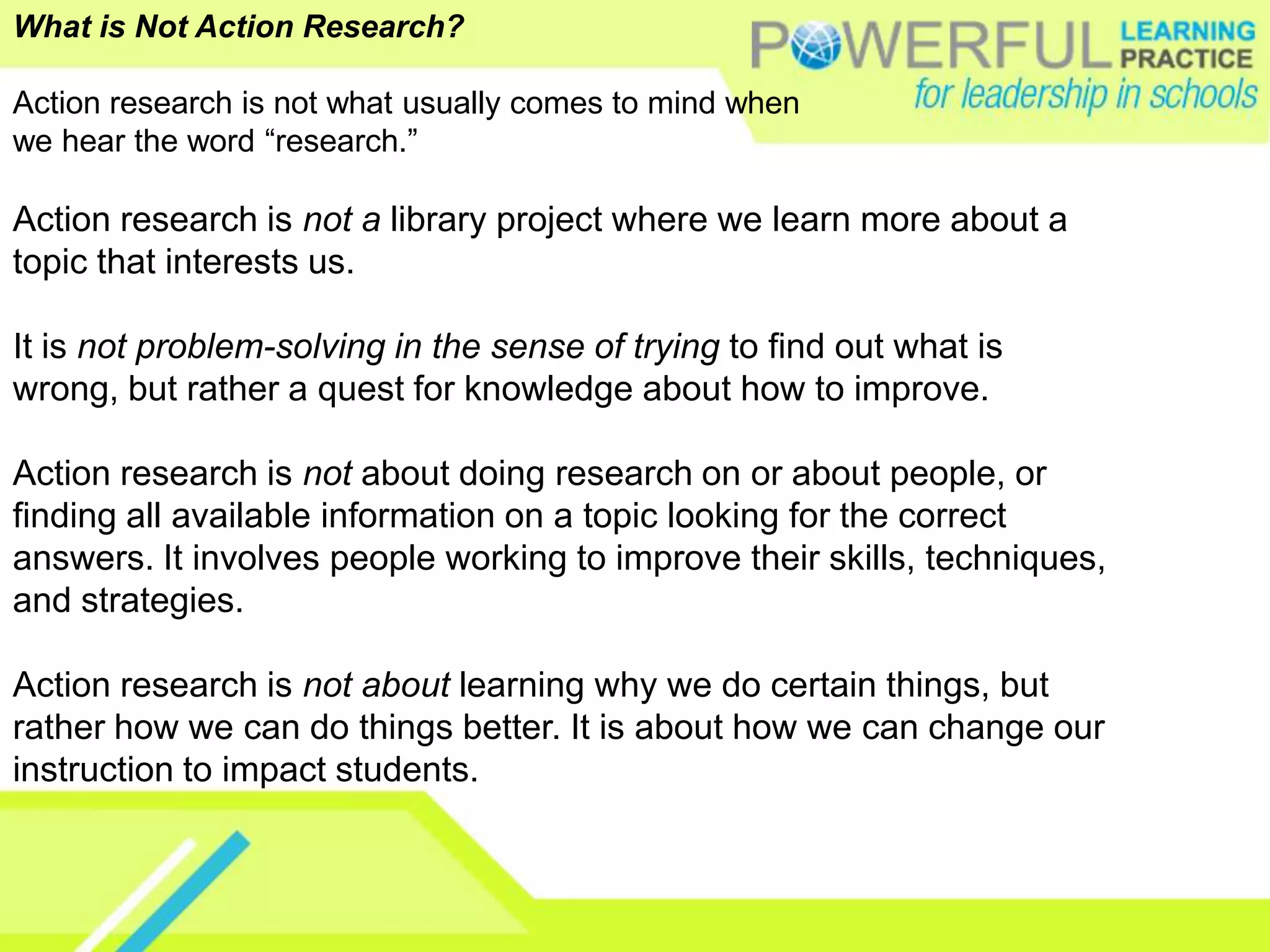 What is Not Action Research?Action research is not what usually comes to mind whenwe hear the word “research.” Action research is not a library project where we learn more about a topic that interests us. It is not problem-solving in the sense of trying to find out what is wrong, but rather a quest for knowledge about how to improve. Action research is not about doing research on or about people, or finding all available information on a topic looking for the correct answers. It involves people working to improve their skills, techniques, and strategies. Action research is not about learning why we do certain things, but rather how we can do things better. It is about how we can change our instruction to impact students.