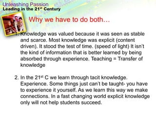 Why we have to do both…Knowledge was valued because it was seen as stable and scarce.Most knowledge was explicit (content driven). It stood the test of time. (speed of light) It isn’t the kind of information that is better learned by being absorbed through experience. Teaching = Transfer of knowledgeIn the 21st C we learn through tacit knowledge. Experience. Some things just can’t be taught- you have to experience it yourself. As we learn this way we make connections. In a fast changing world explicit knowledge only will not help students succeed. . 