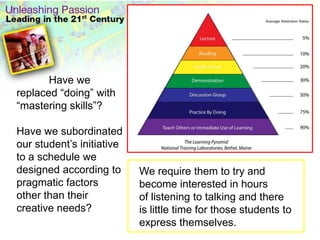 Havewe replaced “doing” with “mastering skills”? Have we subordinated our student’s initiative to a schedule we designed according to pragmatic factors other than their creative needs?We require them to try and become interested in hours of listening to talking and there is little time for those students to express themselves. 