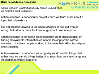 What is Not Action Research?Action research is not what usually comes to mind whenwe hear the word “research.” Action research is not a library project where we learn more about a topic that interests us. It is not problem-solving in the sense of trying to find out what is wrong, but rather a quest for knowledge about how to improve. Action research is not about doing research on or about people, or finding all available information on a topic looking for the correct answers. It involves people working to improve their skills, techniques, and strategies. Action research is not about learning why we do certain things, but rather how we can do things better. It is about how we can change our instruction to impact students.