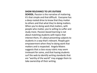 SHOW RELEVANCE TO LIFE OUTSIDE
SCHOOL. Passion is the narrative of mattering.
It’s that simple and that difficult. Everyone has
a deep rooted drive to know that they matter
to others and that what they’re doing matters.
When you’re doing work that matters, with
people who matter, you’re willing to suffer and
study more. Passion-based learning is not
about matching students with topics that
interest them, it’s about presenting subjects to
students in a way that’s relevant. People gain
empowerment when they’re doing work that
matters and is respected. Angela Maiers
suggests that a class essay rubric may seem
irrelevant for some, and that having students
surf the web to identify writing standards that
are “worthy of the world” may engage them to
take ownership of their writing.
 