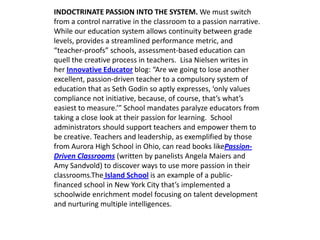 INDOCTRINATE PASSION INTO THE SYSTEM. We must switch
from a control narrative in the classroom to a passion narrative.
While our education system allows continuity between grade
levels, provides a streamlined performance metric, and
“teacher-proofs” schools, assessment-based education can
quell the creative process in teachers. Lisa Nielsen writes in
her Innovative Educator blog: “Are we going to lose another
excellent, passion-driven teacher to a compulsory system of
education that as Seth Godin so aptly expresses, ‘only values
compliance not initiative, because, of course, that’s what’s
easiest to measure.’” School mandates paralyze educators from
taking a close look at their passion for learning. School
administrators should support teachers and empower them to
be creative. Teachers and leadership, as exemplified by those
from Aurora High School in Ohio, can read books likePassion-
Driven Classrooms (written by panelists Angela Maiers and
Amy Sandvold) to discover ways to use more passion in their
classrooms.The Island School is an example of a public-
financed school in New York City that’s implemented a
schoolwide enrichment model focusing on talent development
and nurturing multiple intelligences.
 