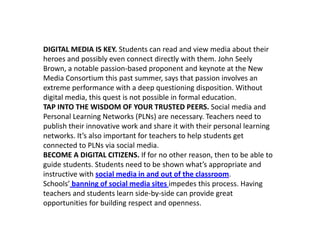 DIGITAL MEDIA IS KEY. Students can read and view media about their
heroes and possibly even connect directly with them. John Seely
Brown, a notable passion-based proponent and keynote at the New
Media Consortium this past summer, says that passion involves an
extreme performance with a deep questioning disposition. Without
digital media, this quest is not possible in formal education.
TAP INTO THE WISDOM OF YOUR TRUSTED PEERS. Social media and
Personal Learning Networks (PLNs) are necessary. Teachers need to
publish their innovative work and share it with their personal learning
networks. It’s also important for teachers to help students get
connected to PLNs via social media.
BECOME A DIGITAL CITIZENS. If for no other reason, then to be able to
guide students. Students need to be shown what’s appropriate and
instructive with social media in and out of the classroom.
Schools’ banning of social media sites impedes this process. Having
teachers and students learn side-by-side can provide great
opportunities for building respect and openness.
 