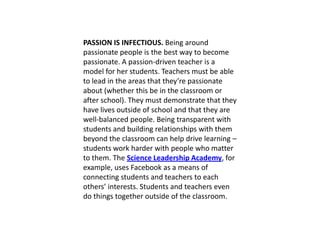 PASSION IS INFECTIOUS. Being around
passionate people is the best way to become
passionate. A passion-driven teacher is a
model for her students. Teachers must be able
to lead in the areas that they’re passionate
about (whether this be in the classroom or
after school). They must demonstrate that they
have lives outside of school and that they are
well-balanced people. Being transparent with
students and building relationships with them
beyond the classroom can help drive learning –
students work harder with people who matter
to them. The Science Leadership Academy, for
example, uses Facebook as a means of
connecting students and teachers to each
others’ interests. Students and teachers even
do things together outside of the classroom.
 