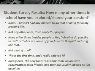 What Did the Students REALLY Think?Several months after the course ended, a brief, anonymous survey was sent to all students:How important was the role of passion in your learning?	Did you notice a different level of commitment or engagement during this passion-based project compared to past project work?	How many other times in your schooling have you had a chance to formally explore and share your passion with others?	