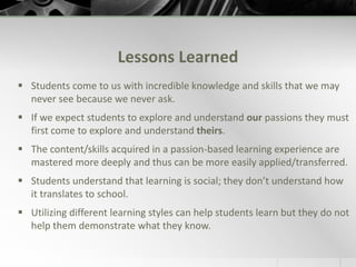 Student Survey Results: How important was the role of passion in your learning?My passion moves me along and keeps me happy and helps me to learn. I can think in terms of my passion to understand something better and that helps me learn.Very important. Passion is everything.Learning my passion was important to me because I got to learn how I learn and more about my self that I didn't realize before.It was very helpful for extending my learning in other subjectsIt was very important because the fact that it was about me made me more motivated to research and participate.