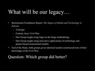 What will be our legacy… Bertelsmann Foundation Report:  The Impact of Media and Technology in Schools 2 Groups Content Area: Civil War One Group taught using Sage on the Stage methodology One Group taught using innovative applications of technology and project-based instructional models End of the Study, both groups given identical teacher-constructed tests of their knowledge of the Civil War. Question: Which group did better? 