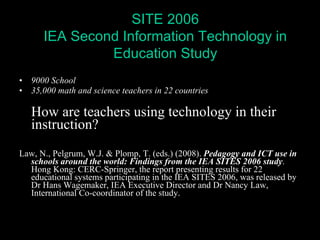 9000 School 35,000 math and science teachers in 22 countries How are teachers using technology in their instruction? Law, N., Pelgrum, W.J. & Plomp, T. (eds.) (2008).  Pedagogy and ICT use in schools around the world: Findings from the IEA SITES 2006 study . Hong Kong: CERC-Springer, the report presenting results for 22 educational systems participating in the IEA SITES 2006, was released by Dr Hans Wagemaker, IEA Executive Director and Dr Nancy Law, International Co-coordinator of the study. SITE 2006 IEA Second Information Technology in Education Study 