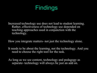 Increased technology use does not lead to student learning. Rather, effectiveness of technology use depended on teaching approaches used in conjunction with the technology.  How you integrate matters- not just the technology alone. It needs to be about the learning, not the technology. And you need to choose the right tool for the task. As long as we see content, technology and pedagogy as separate- technology will always be just an add on. Findings 