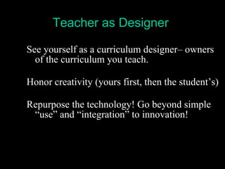 See yourself as a curriculum designer– owners of the curriculum you teach.   Honor creativity (yours first, then the student’s) Repurpose the technology! Go beyond simple “use” and “integration” to innovation! Teacher as Designer 