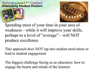 Spending most of your time in your area of weakness—while it will improve your skills, perhaps to a level of “average”—will NOT produce excellence This approach does NOT tap into student motivation or lead to student engagement The biggest challenge facing us as educators: how to engage the hearts and minds of the learners 