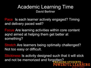 Academic Learning Time David Berliner Pace -  Is each learner actively engaged? Timing and delivery paced well? Focus  Are learning activities within core content aqnd aimed at helping them get better at something? Stretch  Are learners being optimally challenged? Not too easy or difficult. Stickiness  Is activity designed such that it will stick and not be memorized and forgotten? 