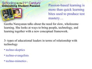 Passion-based learning is more than quick learning bites used to produce test mastery… Geetha Narayanan talks about the need for slow, wholesome learning. She looks at ways to bring people, technology, and learning together with a new conceptual framework. 3- types of educational leaders in terms of relationship with technology techno-skeptics techno-evangelists  techno-mimetics  .  
